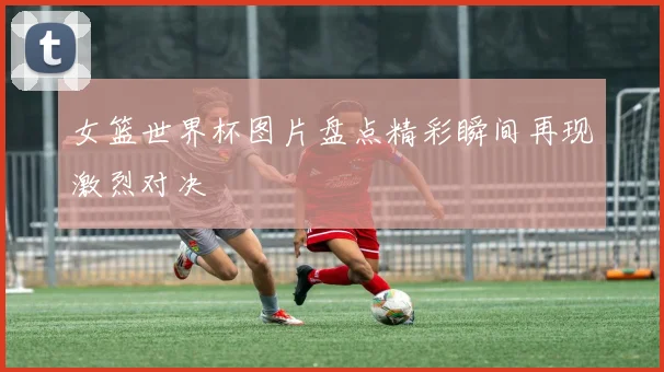 女篮世界杯图片盘点精彩瞬间再现激烈对决