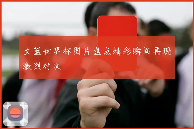 女篮世界杯图片盘点精彩瞬间再现激烈对决