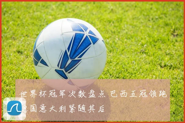 世界杯冠军次数盘点 巴西五冠领跑德国意大利紧随其后