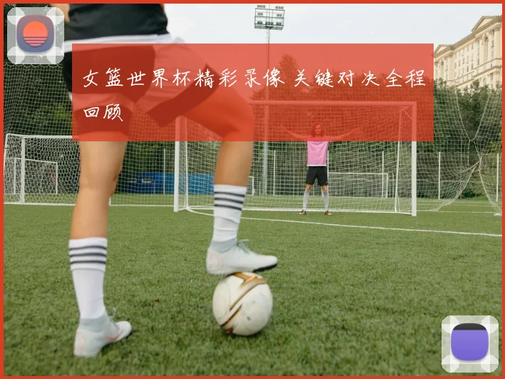 女篮世界杯精彩录像 关键对决全程回顾