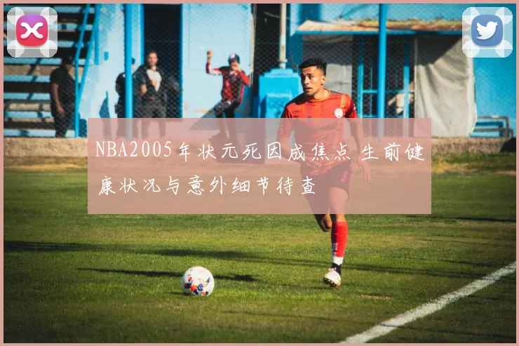 NBA2005年状元死因成焦点 生前健康状况与意外细节待查