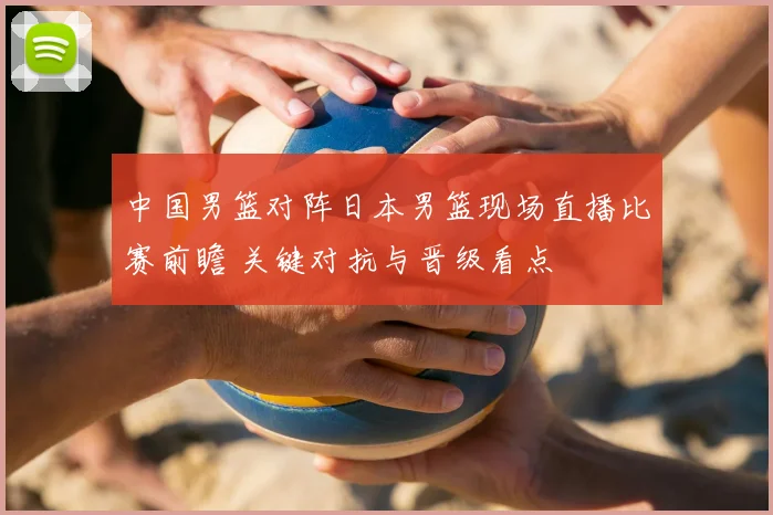 中国男篮对阵日本男篮现场直播比赛前瞻 关键对抗与晋级看点