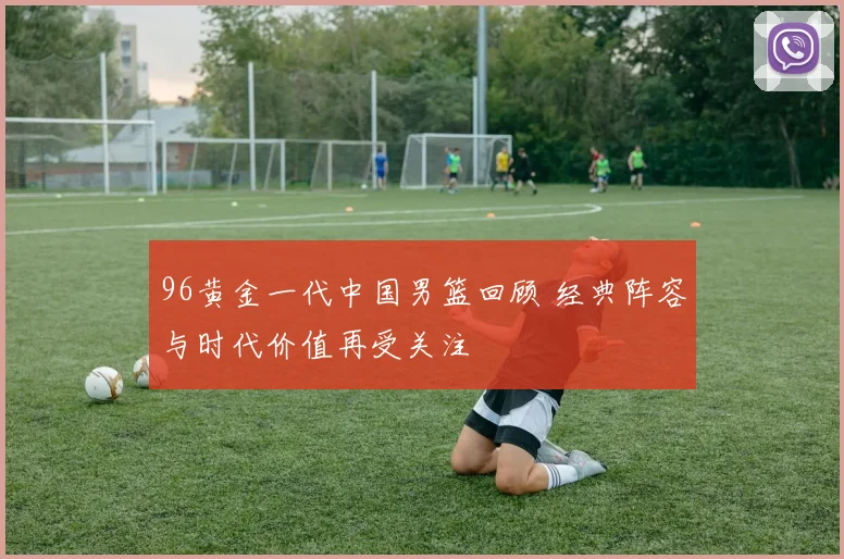 96黄金一代中国男篮回顾 经典阵容与时代价值再受关注