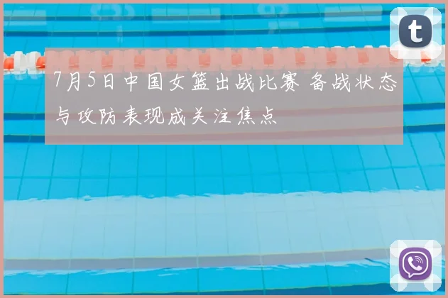 7月5日中国女篮出战比赛 备战状态与攻防表现成关注焦点