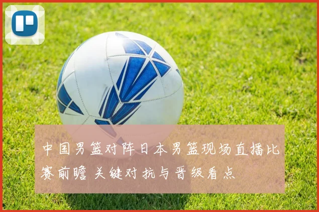 中国男篮对阵日本男篮现场直播比赛前瞻 关键对抗与晋级看点