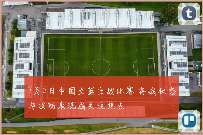 7月5日中国女篮出战比赛 备战状态与攻防表现成关注焦点