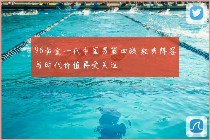 96黄金一代中国男篮回顾 经典阵容与时代价值再受关注