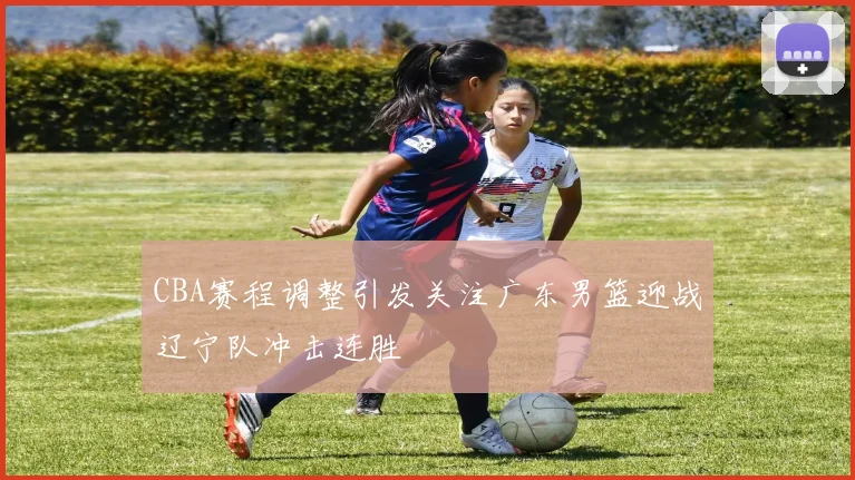 CBA赛程调整引发关注广东男篮迎战辽宁队冲击连胜